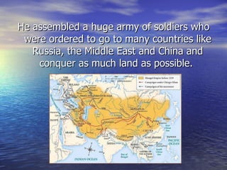 He assembled a huge army of soldiers who were ordered to go to many countries like Russia, the Middle East and China and conquer as much land as possible.  