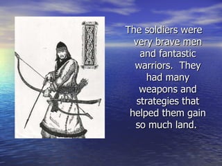 The soldiers were very brave men and fantastic warriors.  They had many weapons and strategies that helped them gain so much land.  