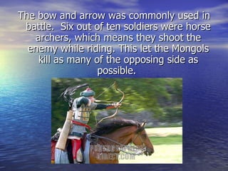 The bow and arrow was commonly used in battle.  Six out of ten soldiers were horse archers, which means they shoot the enemy while riding. This let the Mongols kill as many of the opposing side as possible.  