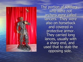 The portion of soldiers who were not archers were called lancers.  They were also on horseback and covered in protective armor. They carried long lances, usually with a sharp end, and used that to stab the opposing side.  