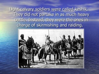Light calvary soldiers were called keshik.  They did not partake in as much heavy battle. Instead, they were the ones in charge of skirmishing and raiding.  