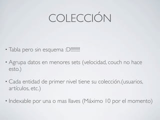 COLECCIÓN

• Tabla   pero sin esquema :D!!!!!!!!!

• Agrupa    datos en menores sets (velocidad, couch no hace
 esto.)

• Cada entidad de primer nivel tiene su colección.(usuarios,
 artículos, etc.)

• Indexable    por una o mas llaves (Máximo 10 por el momento)
 