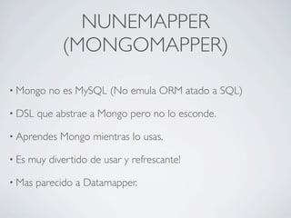 NUNEMAPPER
               (MONGOMAPPER)

• Mongo    no es MySQL (No emula ORM atado a SQL)

• DSL    que abstrae a Mongo pero no lo esconde.

• Aprendes    Mongo mientras lo usas.

• Es   muy divertido de usar y refrescante!

• Mas   parecido a Datamapper.
 