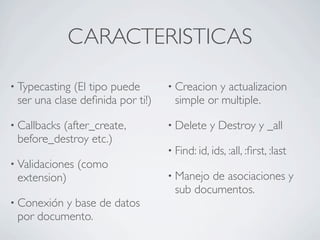 CARACTERISTICAS

• Typecasting(El tipo puede       • Creacion  y actualizacion
 ser una clase deﬁnida por ti!)     simple or multiple.

• Callbacks
          (after_create,          • Delete    y Destroy y _all
 before_destroy etc.)
                                  • Find: id, ids, :all, :ﬁrst, :last
• Validaciones   (como
 extension)                       • Manejo de asociaciones y
                                    sub documentos.
• Conexióny base de datos
 por documento.
 