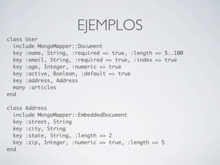 EJEMPLOS
class User
  include MongoMapper::Document
  key :name, String, :required => true, :length => 5..100
  key :email, String, :required => true, :index => true
  key :age, Integer, :numeric => true
  key :active, Boolean, :default => true
  key :address, Address
  many :articles
end

class Address
  include MongoMapper::EmbeddedDocument
  key :street, String
  key :city, String
  key :state, String, :length => 2
  key :zip, Integer, :numeric => true, :length => 5
end
 