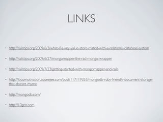 LINKS

•   http://railstips.org/2009/6/3/what-if-a-key-value-store-mated-with-a-relational-database-system

•   http://railstips.org/2009/6/27/mongomapper-the-rad-mongo-wrapper

•   http://railstips.org/2009/7/23/getting-started-with-mongomapper-and-rails

•   http://locomotivation.squeejee.com/post/117119353/mongodb-ruby-friendly-document-storage-
    that-doesnt-rhyme

•   http://mongodb.com/

•   http://10gen.com
 