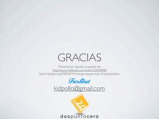 GRACIAS
                  Presentacion basada (copiada) de:
             http://www.mefeedia.com/watch/25040980
http://railstips.org/2009/8/19/mongomapper-indy-rb-presentation



           kidpollo@gmail.com
 