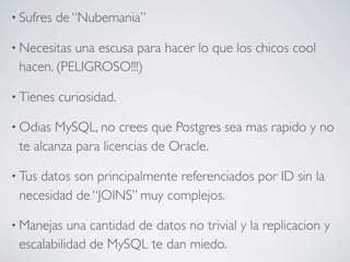 • Sufres   de “Nubemania”

• Necesitasuna escusa para hacer lo que los chicos cool
 hacen. (PELIGROSO!!!)

• Tienes   curiosidad.

• Odias MySQL, no crees que Postgres sea mas rapido y no
 te alcanza para licencias de Oracle.

• Tus
    datos son principalmente referenciados por ID sin la
 necesidad de “JOINS” muy complejos.

• Manejas  una cantidad de datos no trivial y la replicacion y
 escalabilidad de MySQL te dan miedo.
 
