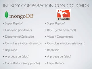 INTRO Y COMPARACION CON COUCHDB


•   Super Rapido?                   •   Super Rapido?

•   Conexion por drivers            •   REST (lento pero cool)

•   Documento/Colleccion            •   Vistas / Documentos

•   Consultas e indices dinamicos   •   Consultas e indices estaticos :(

•   Replicado                       •   Replicado

•   A prueba de fallos?             •   A prueba de fallos?

•   Map / Reduce (muy pronto)       •   Map / Reduce
 