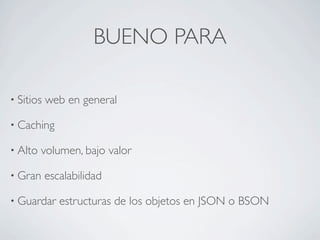 BUENO PARA

• Sitios   web en general

• Caching

• Alto   volumen, bajo valor

• Gran     escalabilidad

• Guardar     estructuras de los objetos en JSON o BSON
 