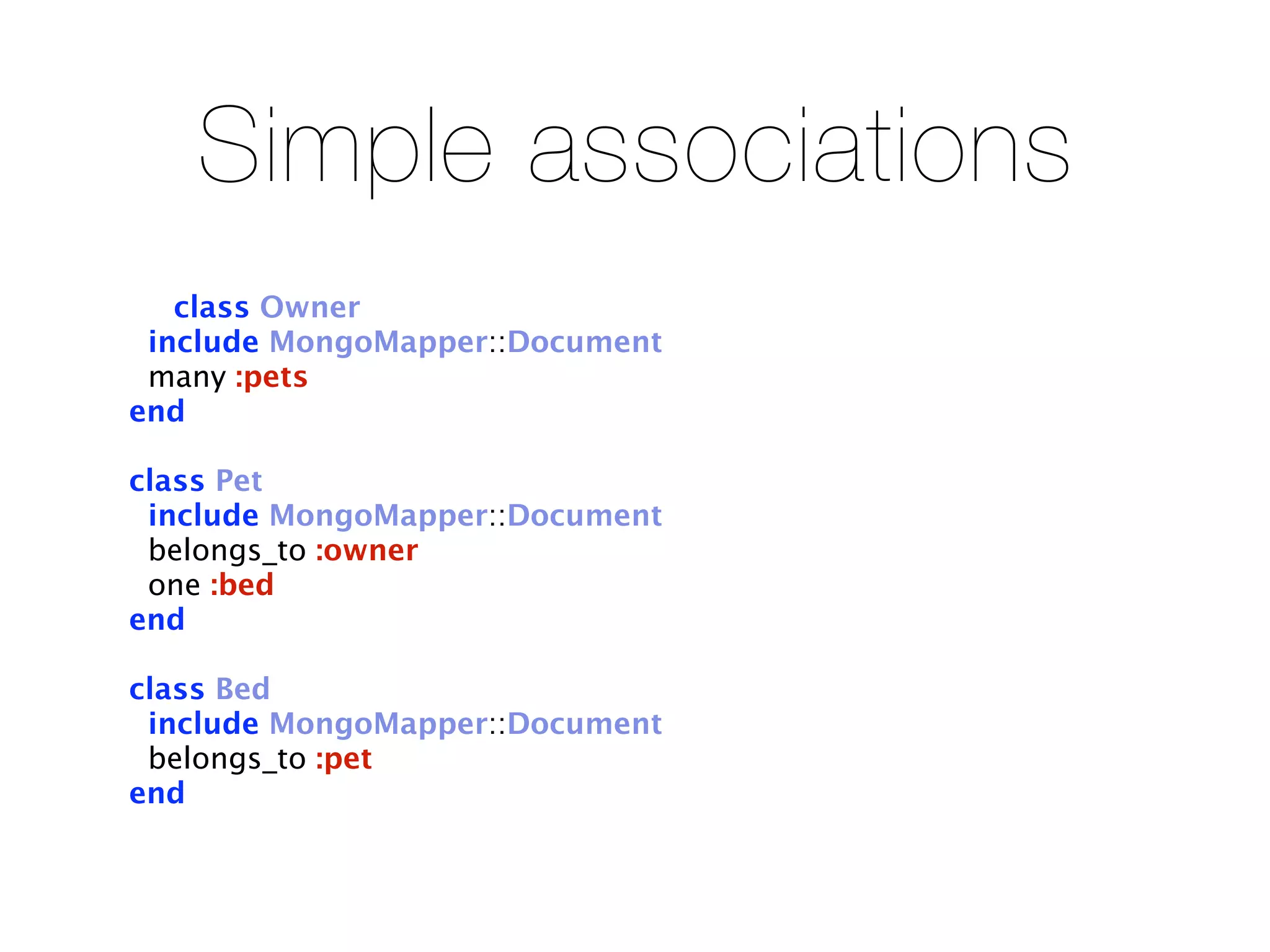 Simple associations
   class Owner
 include MongoMapper::Document
 many :pets
end

class Pet
 include MongoMapper::Document
 belongs_to :owner
 one :bed
end

class Bed
 include MongoMapper::Document
 belongs_to :pet
end
 