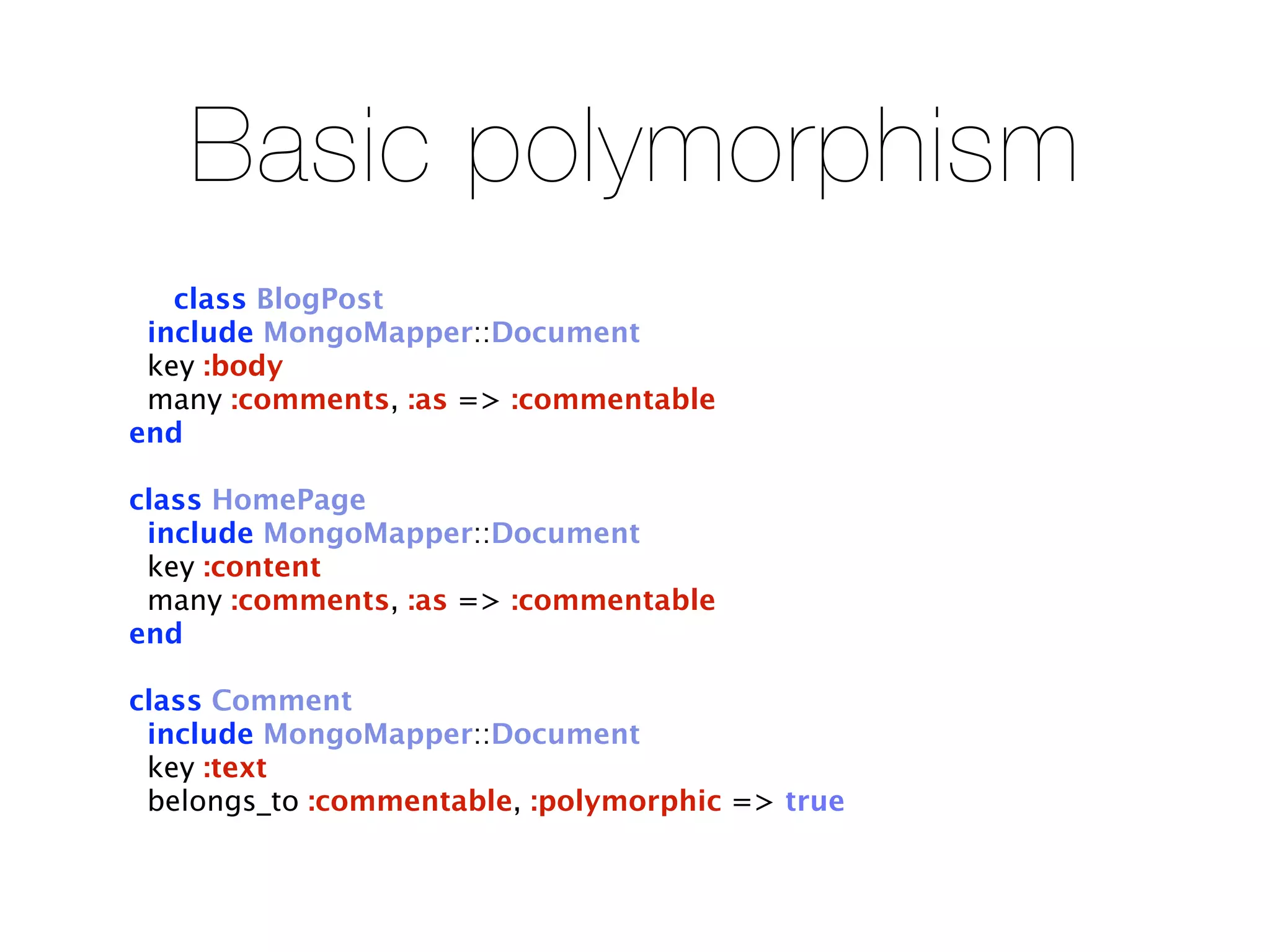 Basic polymorphism
   class BlogPost
 include MongoMapper::Document
 key :body
 many :comments, :as => :commentable
end

class HomePage
 include MongoMapper::Document
 key :content
 many :comments, :as => :commentable
end

class Comment
 include MongoMapper::Document
 key :text
 belongs_to :commentable, :polymorphic => true
 