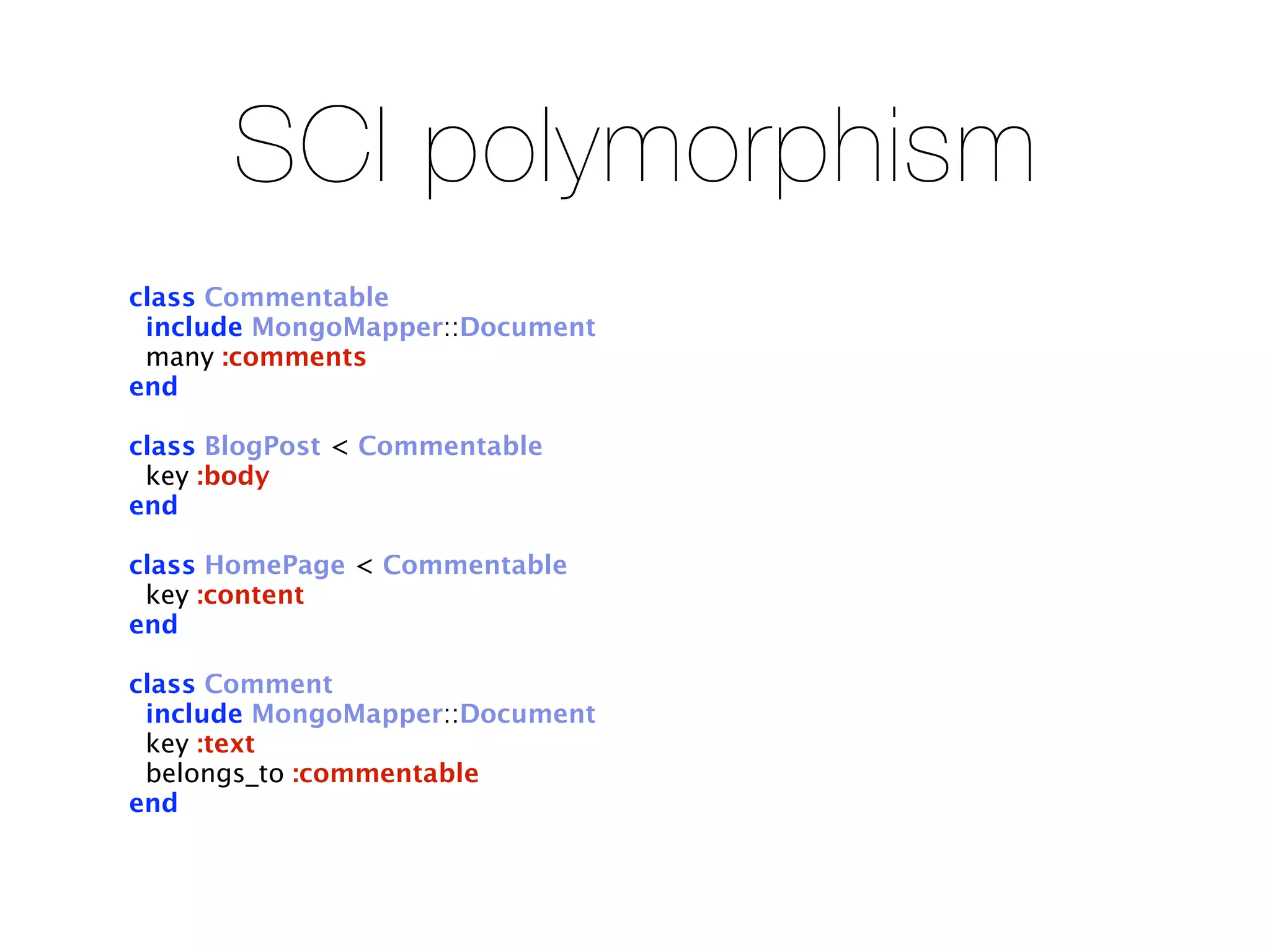 SCI polymorphism
class Commentable
 include MongoMapper::Document
 many :comments
end

class BlogPost < Commentable
 key :body
end

class HomePage < Commentable
 key :content
end

class Comment
 include MongoMapper::Document
 key :text
 belongs_to :commentable
end
 