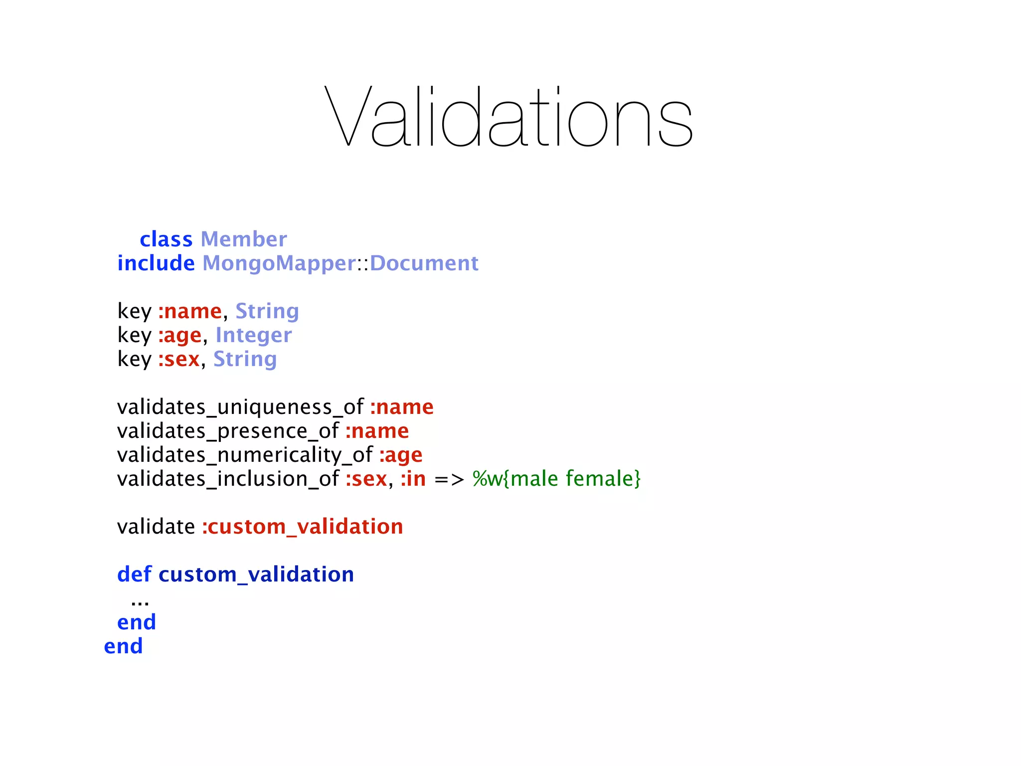 Validations
   class Member
 include MongoMapper::Document

 key :name, String
 key :age, Integer
 key :sex, String

 validates_uniqueness_of :name
 validates_presence_of :name
 validates_numericality_of :age
 validates_inclusion_of :sex, :in => %w{male female}

 validate :custom_validation

 def custom_validation
  ...
 end
end
 