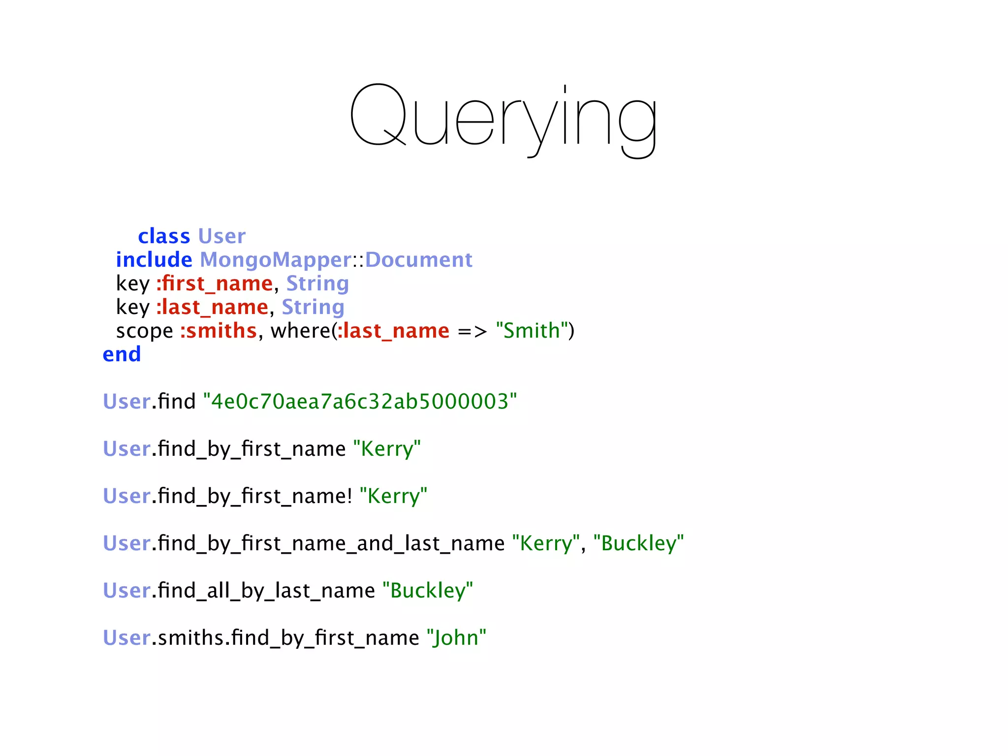 Querying
   class User
 include MongoMapper::Document
 key :ﬁrst_name, String
 key :last_name, String
 scope :smiths, where(:last_name => "Smith")
end

User.ﬁnd "4e0c70aea7a6c32ab5000003"

User.ﬁnd_by_ﬁrst_name "Kerry"

User.ﬁnd_by_ﬁrst_name! "Kerry"

User.ﬁnd_by_ﬁrst_name_and_last_name "Kerry", "Buckley"

User.ﬁnd_all_by_last_name "Buckley"

User.smiths.ﬁnd_by_ﬁrst_name "John"
 