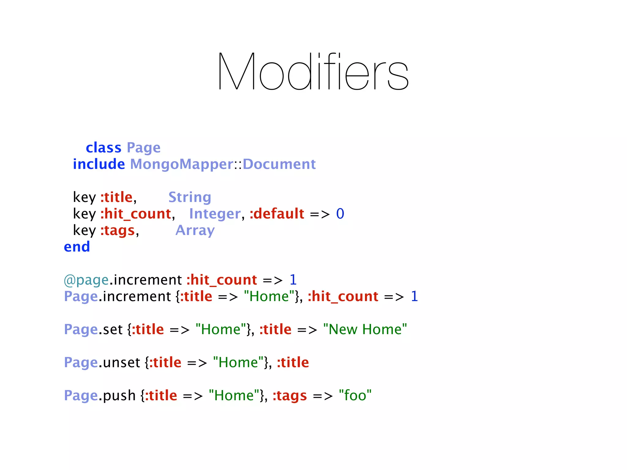 Modifiers
   class Page
 include MongoMapper::Document

 key :title,   String
 key :hit_count, Integer, :default => 0
 key :tags,     Array
end

@page.increment :hit_count => 1
Page.increment {:title => "Home"}, :hit_count => 1

Page.set {:title => "Home"}, :title => "New Home"

Page.unset {:title => "Home"}, :title

Page.push {:title => "Home"}, :tags => "foo"
 