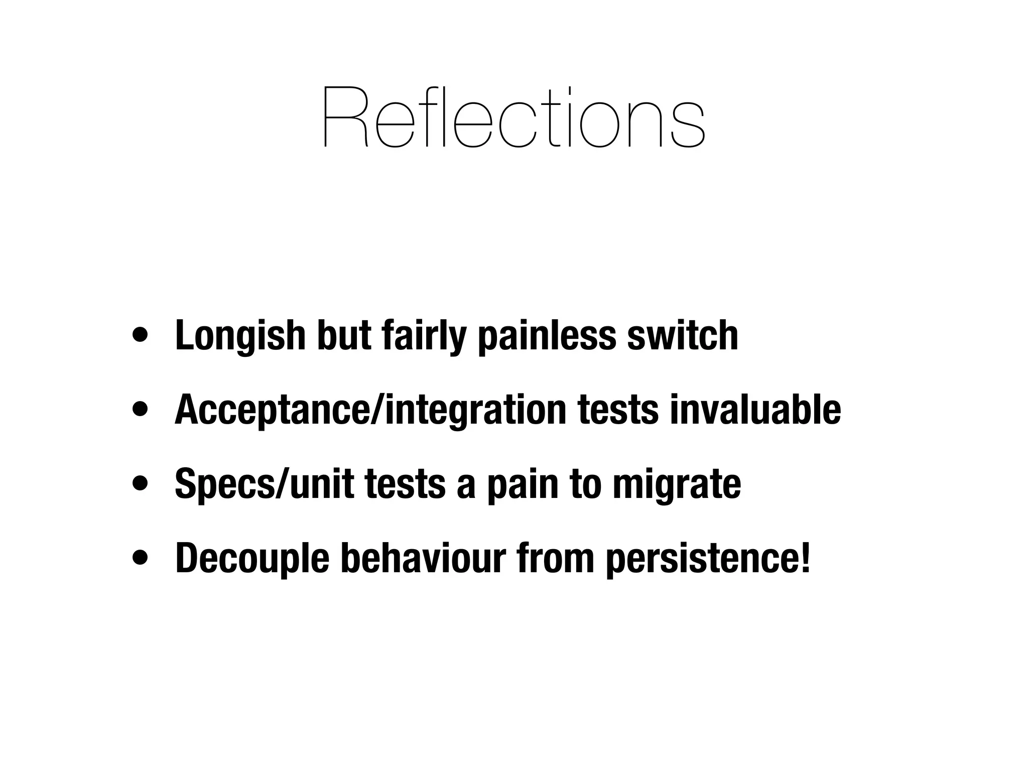 Reflections

• Longish but fairly painless switch
• Acceptance/integration tests invaluable
• Specs/unit tests a pain to migrate
• Decouple behaviour from persistence!
 