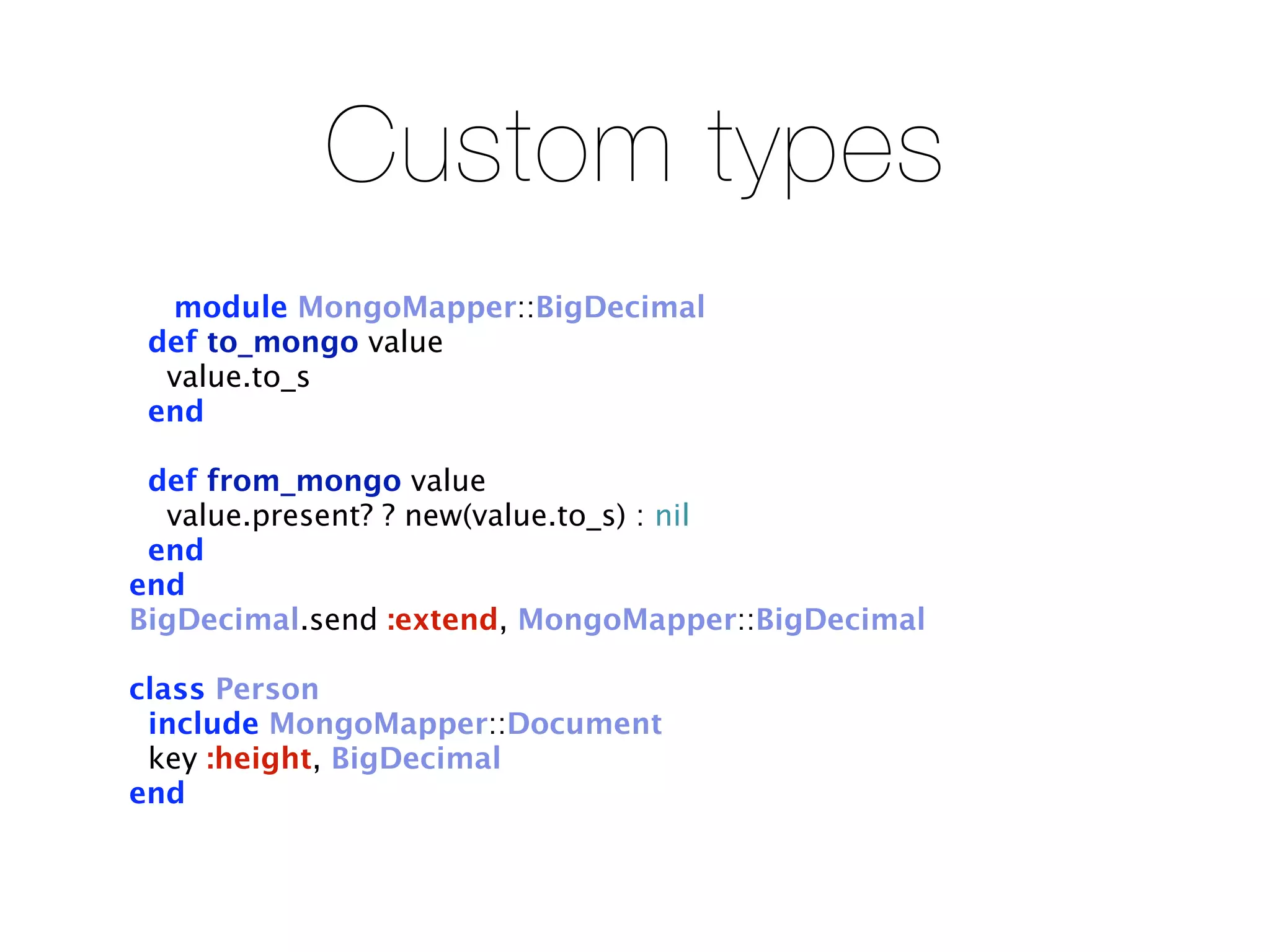 Custom types
  module MongoMapper::BigDecimal
 def to_mongo value
  value.to_s
 end

 def from_mongo value
  value.present? ? new(value.to_s) : nil
 end
end
BigDecimal.send :extend, MongoMapper::BigDecimal

class Person
 include MongoMapper::Document
 key :height, BigDecimal
end
 