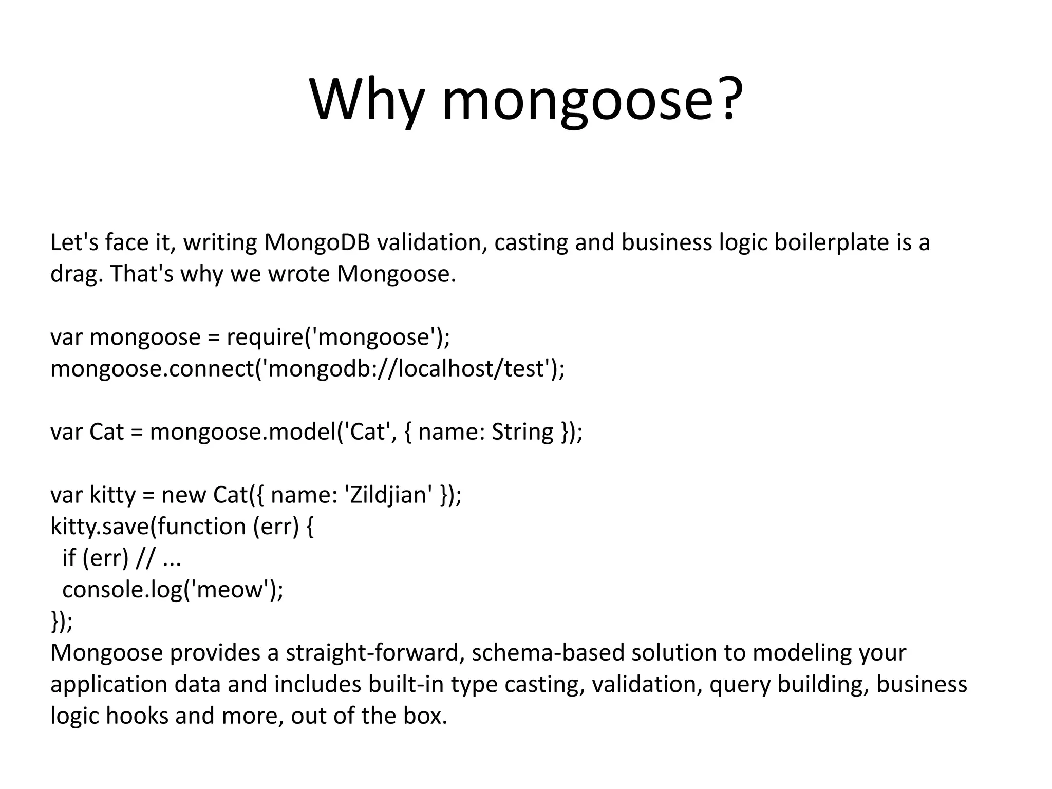 Why mongoose?
Let's face it, writing MongoDB validation, casting and business logic boilerplate is a
drag. That's why we wrote Mongoose.
var mongoose = require('mongoose');
mongoose.connect('mongodb://localhost/test');
var Cat = mongoose.model('Cat', { name: String });
var kitty = new Cat({ name: 'Zildjian' });
kitty.save(function (err) {
if (err) // ...
console.log('meow');
});
Mongoose provides a straight-forward, schema-based solution to modeling your
application data and includes built-in type casting, validation, query building, business
logic hooks and more, out of the box.

 