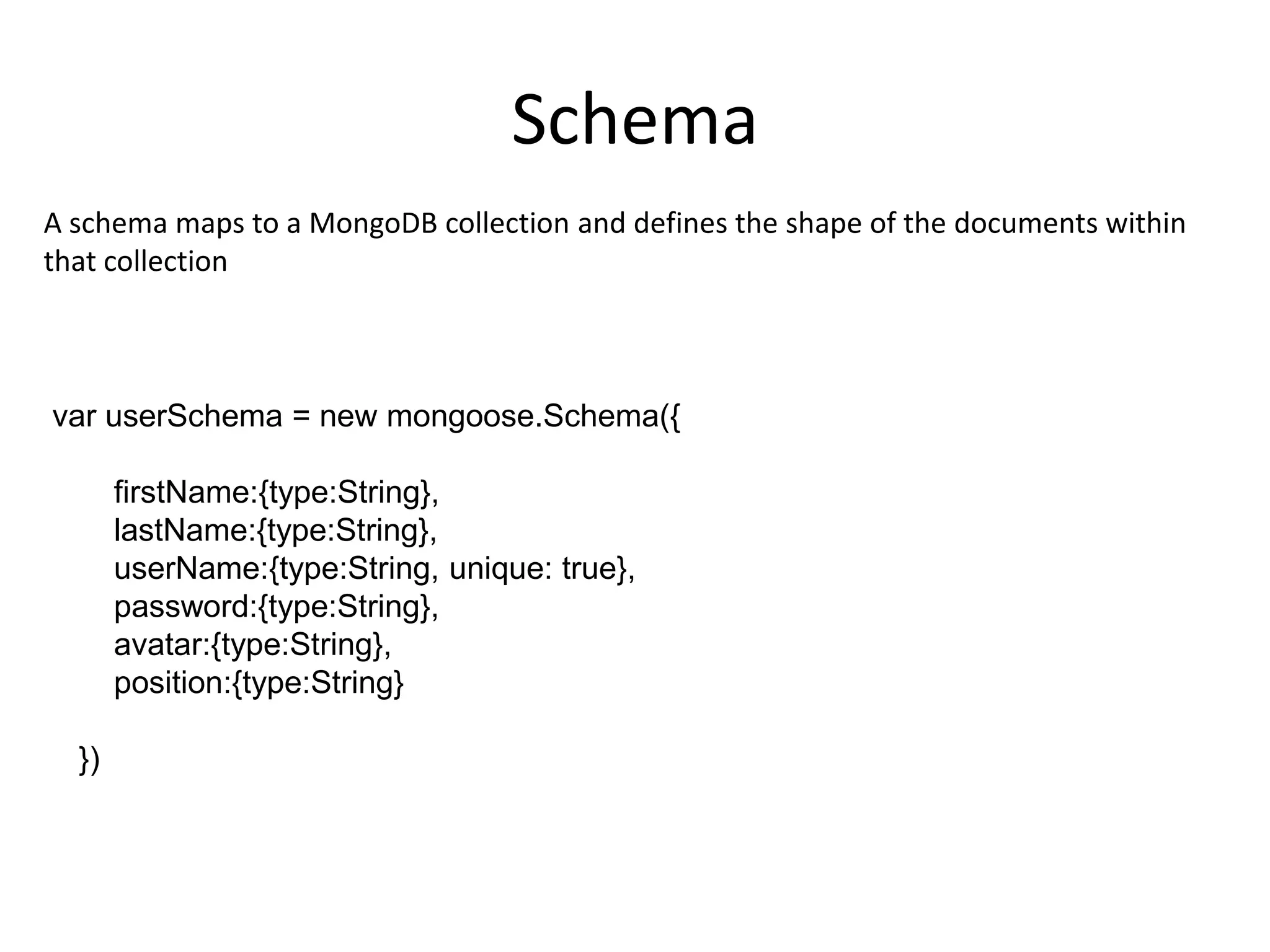 Schema
A schema maps to a MongoDB collection and defines the shape of the documents within
that collection

var userSchema = new mongoose.Schema({

firstName:{type:String},
lastName:{type:String},
userName:{type:String, unique: true},
password:{type:String},
avatar:{type:String},
position:{type:String}
})

 