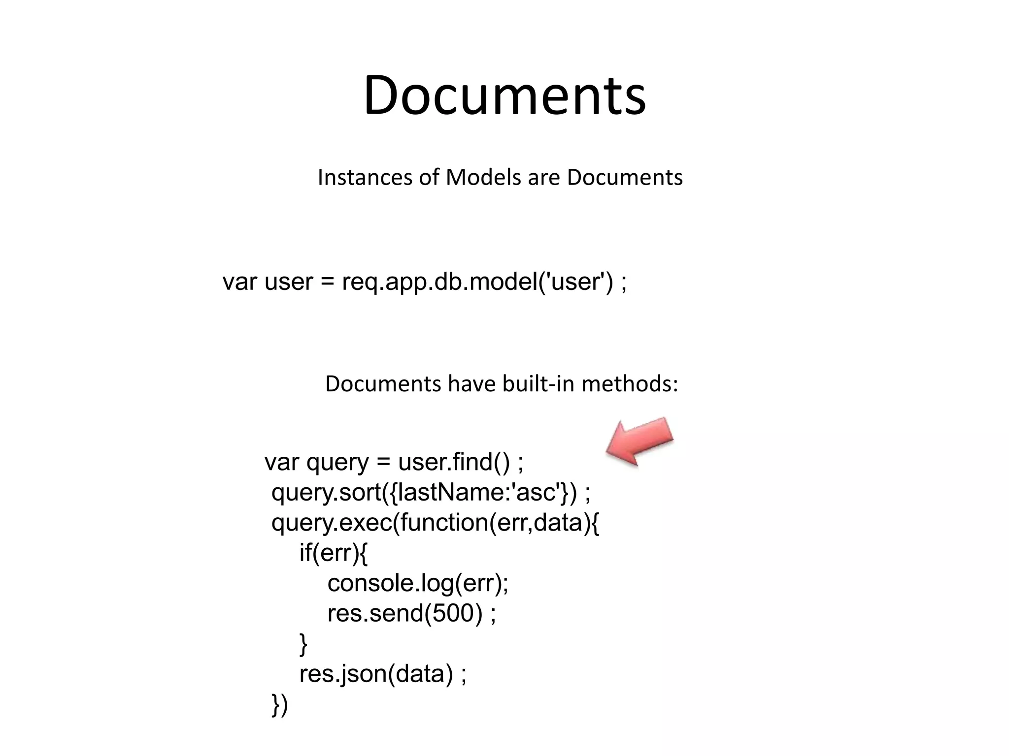 Documents
Instances of Models are Documents

var user = req.app.db.model('user') ;

Documents have built-in methods:
var query = user.find() ;
query.sort({lastName:'asc'}) ;
query.exec(function(err,data){
if(err){
console.log(err);
res.send(500) ;
}
res.json(data) ;
})

 