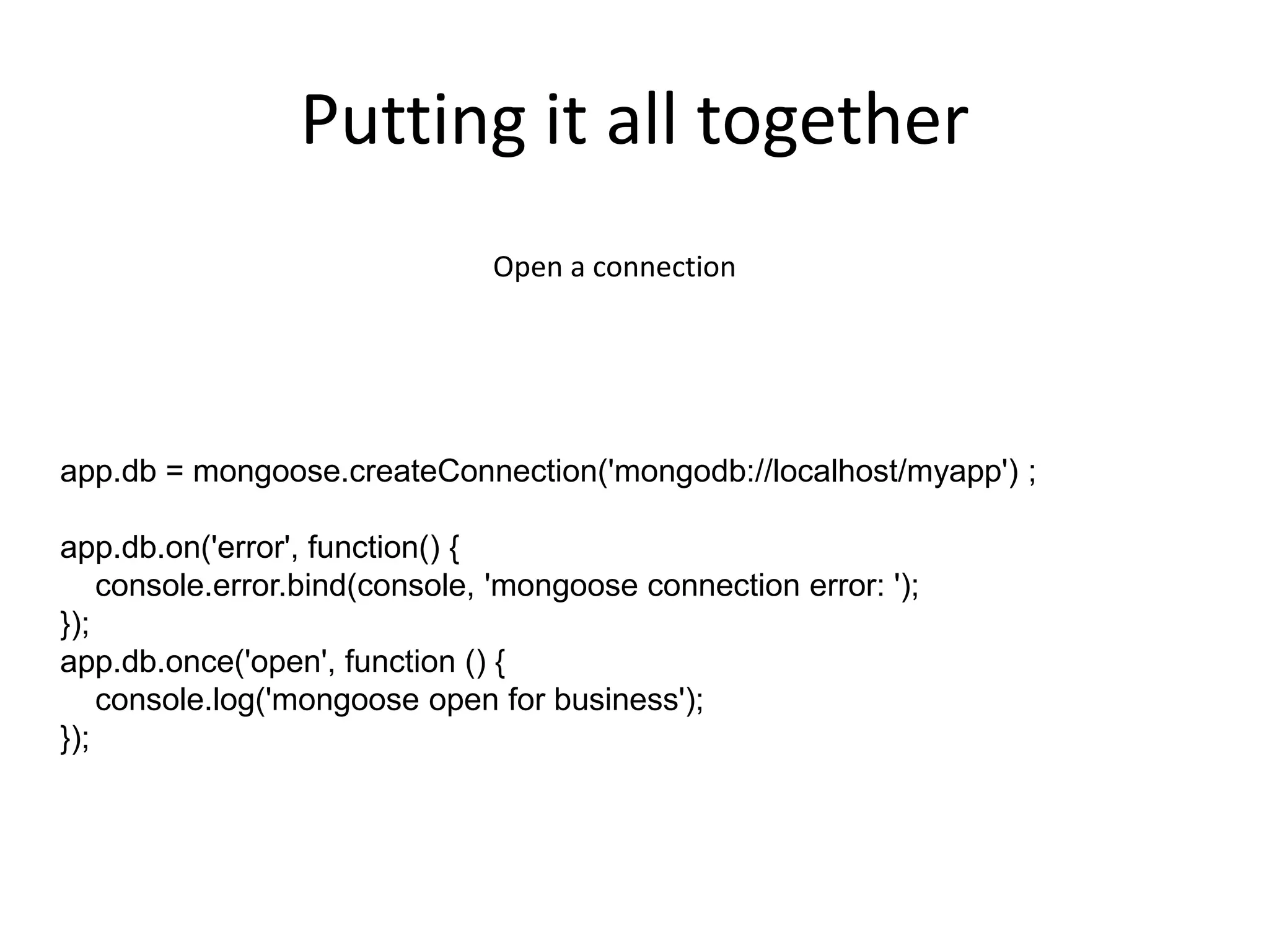 Putting it all together
Open a connection

app.db = mongoose.createConnection('mongodb://localhost/myapp') ;

app.db.on('error', function() {
console.error.bind(console, 'mongoose connection error: ');
});
app.db.once('open', function () {
console.log('mongoose open for business');
});

 