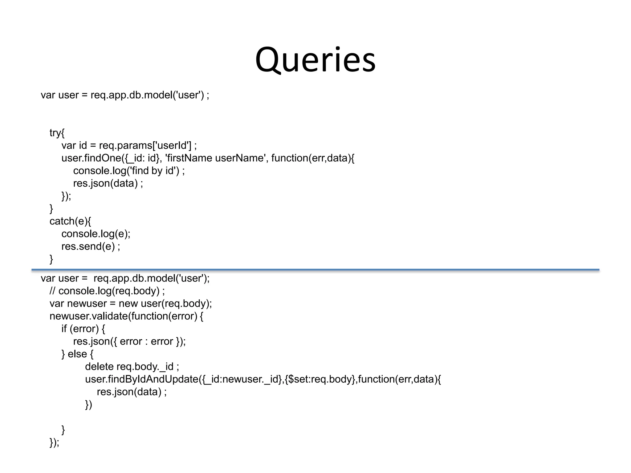 Queries
var user = req.app.db.model('user') ;

try{
var id = req.params['userId'] ;
user.findOne({_id: id}, 'firstName userName', function(err,data){
console.log('find by id') ;
res.json(data) ;
});
}
catch(e){
console.log(e);
res.send(e) ;
}
var user = req.app.db.model('user');
// console.log(req.body) ;
var newuser = new user(req.body);
newuser.validate(function(error) {
if (error) {
res.json({ error : error });
} else {
delete req.body._id ;
user.findByIdAndUpdate({_id:newuser._id},{$set:req.body},function(err,data){
res.json(data) ;
})
}
});

 