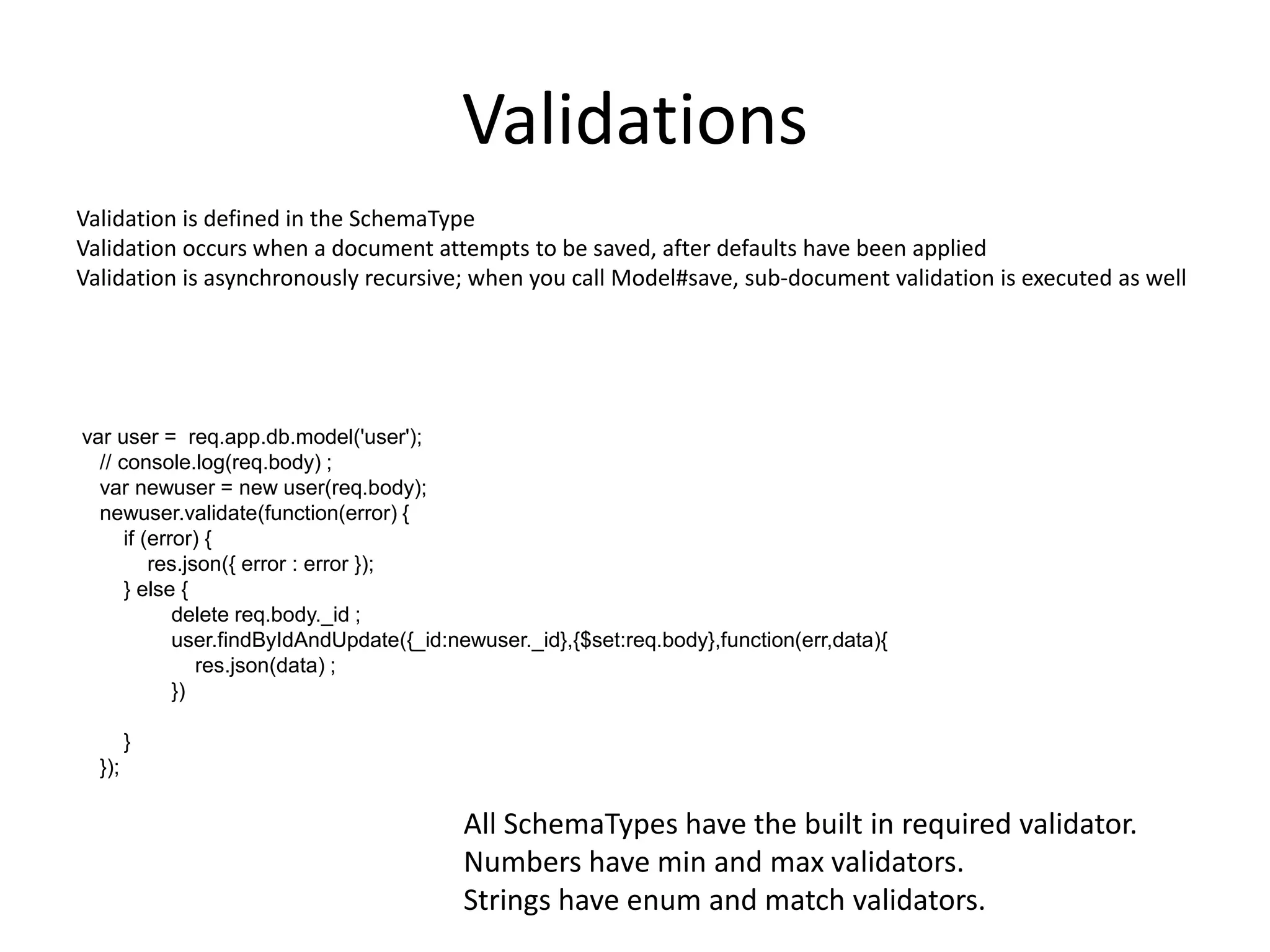 Validations
Validation is defined in the SchemaType
Validation occurs when a document attempts to be saved, after defaults have been applied
Validation is asynchronously recursive; when you call Model#save, sub-document validation is executed as well

var user = req.app.db.model('user');
// console.log(req.body) ;
var newuser = new user(req.body);
newuser.validate(function(error) {
if (error) {
res.json({ error : error });
} else {
delete req.body._id ;
user.findByIdAndUpdate({_id:newuser._id},{$set:req.body},function(err,data){
res.json(data) ;
})

}
});

All SchemaTypes have the built in required validator.
Numbers have min and max validators.
Strings have enum and match validators.

 