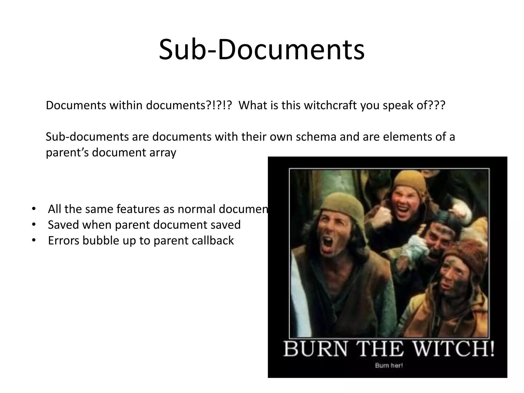 Sub-Documents
Documents within documents?!?!? What is this witchcraft you speak of???
Sub-documents are documents with their own schema and are elements of a
parent’s document array

• All the same features as normal documents
• Saved when parent document saved
• Errors bubble up to parent callback

 