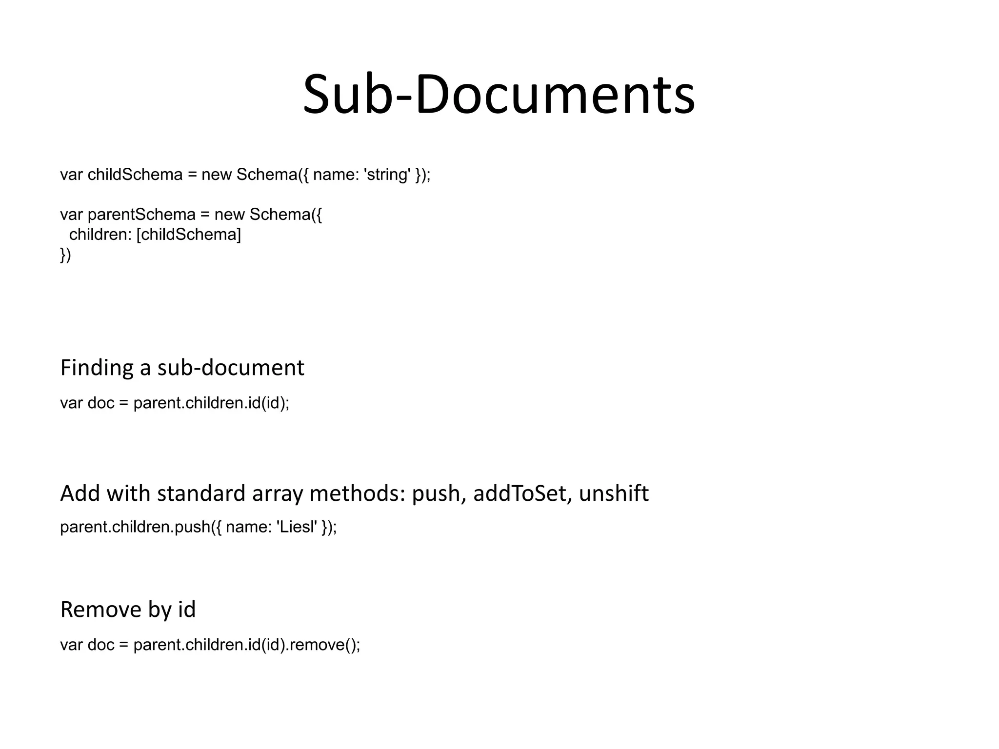 Sub-Documents
var childSchema = new Schema({ name: 'string' });
var parentSchema = new Schema({
children: [childSchema]
})

Finding a sub-document
var doc = parent.children.id(id);

Add with standard array methods: push, addToSet, unshift
parent.children.push({ name: 'Liesl' });

Remove by id
var doc = parent.children.id(id).remove();

 