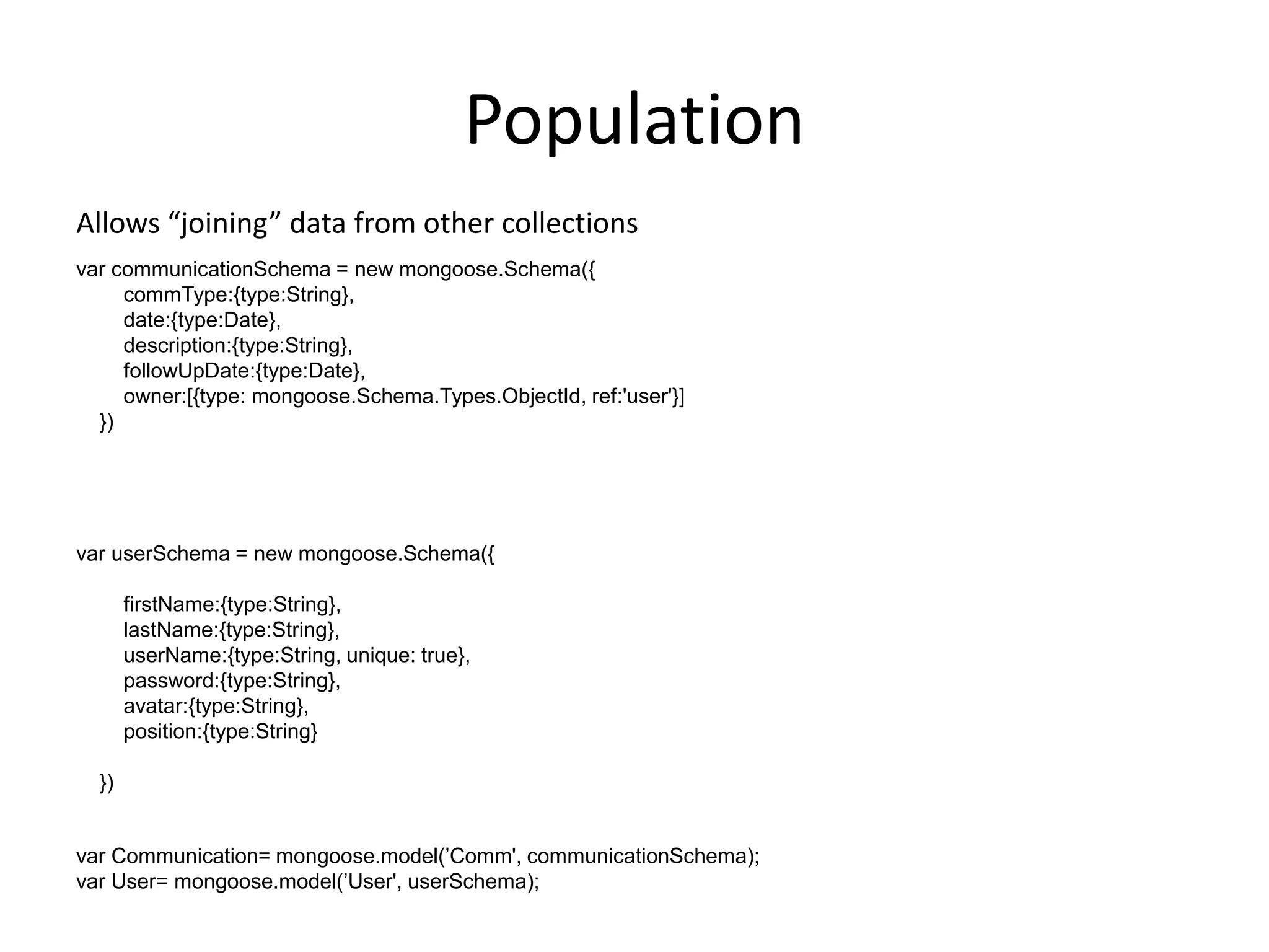 Population
Allows “joining” data from other collections
var communicationSchema = new mongoose.Schema({
commType:{type:String},
date:{type:Date},
description:{type:String},
followUpDate:{type:Date},
owner:[{type: mongoose.Schema.Types.ObjectId, ref:'user'}]
})

var userSchema = new mongoose.Schema({
firstName:{type:String},
lastName:{type:String},
userName:{type:String, unique: true},
password:{type:String},
avatar:{type:String},
position:{type:String}
})

var Communication= mongoose.model(‟Comm', communicationSchema);
var User= mongoose.model(‟User', userSchema);

 