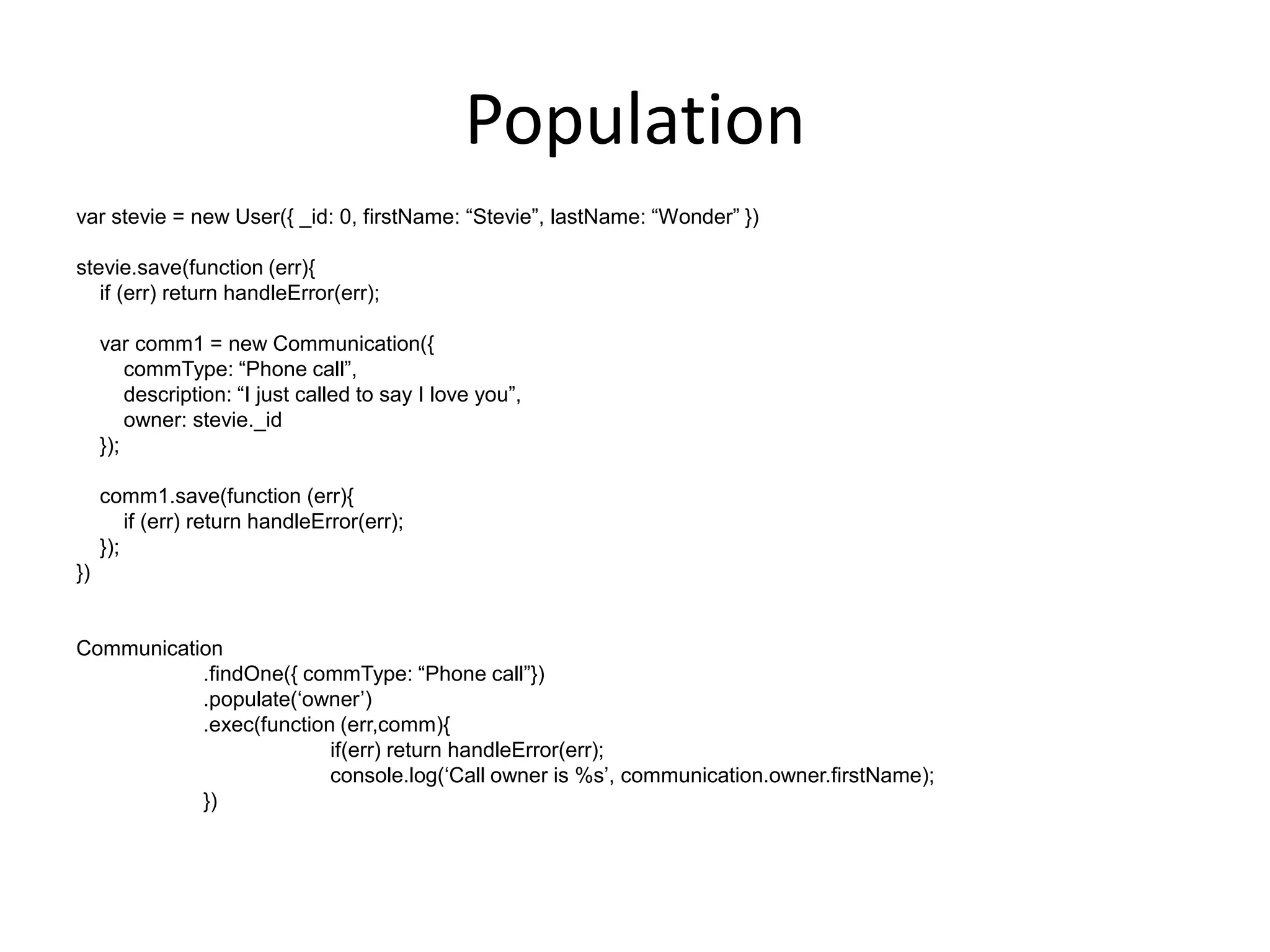 Population
var stevie = new User({ _id: 0, firstName: “Stevie”, lastName: “Wonder” })
stevie.save(function (err){
if (err) return handleError(err);
var comm1 = new Communication({
commType: “Phone call”,
description: “I just called to say I love you”,
owner: stevie._id
});
comm1.save(function (err){
if (err) return handleError(err);
});
})

Communication
.findOne({ commType: “Phone call”})
.populate(„owner‟)
.exec(function (err,comm){
if(err) return handleError(err);
console.log(„Call owner is %s‟, communication.owner.firstName);
})

 