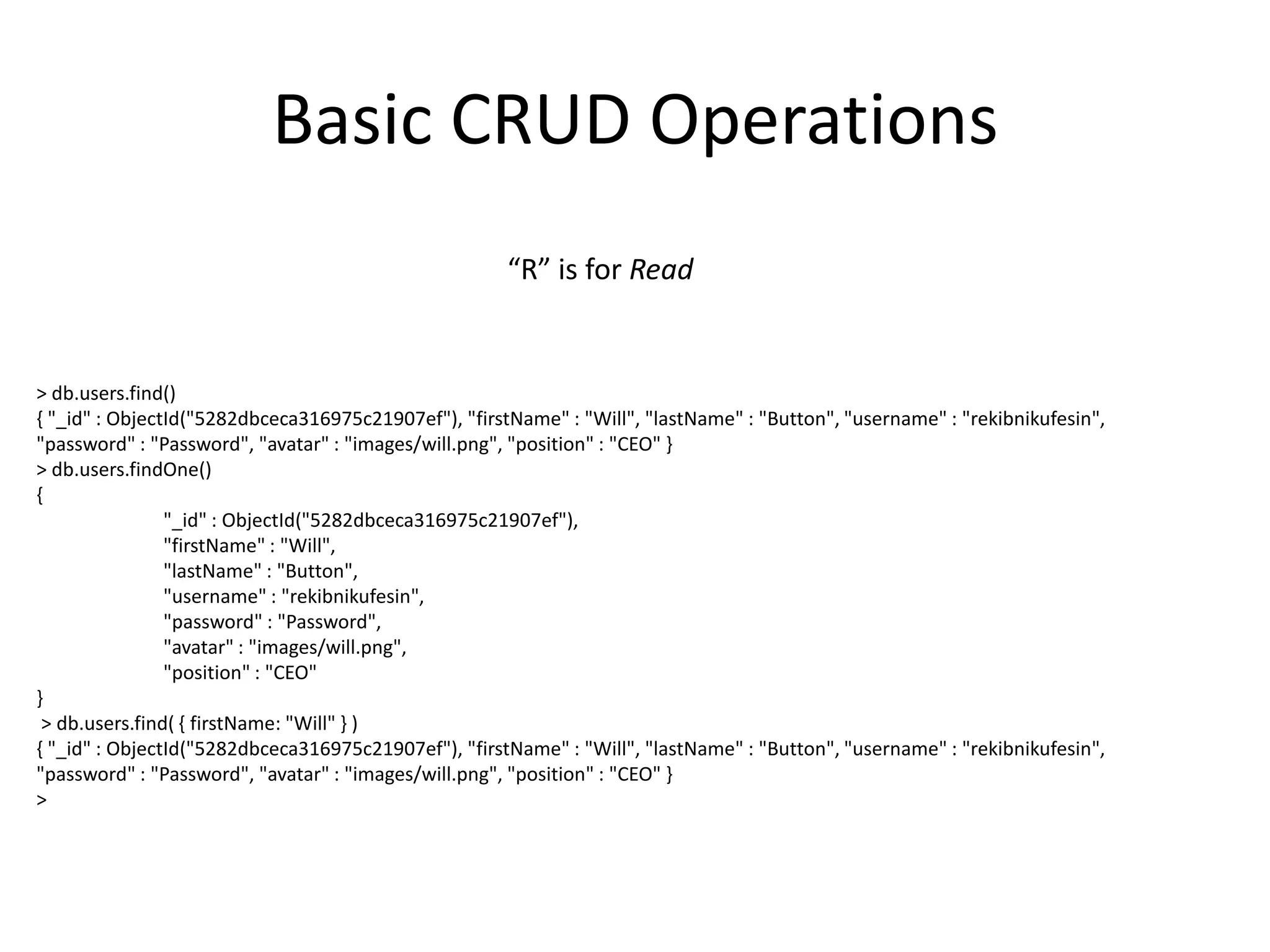 Basic CRUD Operations
“R” is for Read

> db.users.find()
{ "_id" : ObjectId("5282dbceca316975c21907ef"), "firstName" : "Will", "lastName" : "Button", "username" : "rekibnikufesin",
"password" : "Password", "avatar" : "images/will.png", "position" : "CEO" }
> db.users.findOne()
{
"_id" : ObjectId("5282dbceca316975c21907ef"),
"firstName" : "Will",
"lastName" : "Button",
"username" : "rekibnikufesin",
"password" : "Password",
"avatar" : "images/will.png",
"position" : "CEO"
}
> db.users.find( { firstName: "Will" } )
{ "_id" : ObjectId("5282dbceca316975c21907ef"), "firstName" : "Will", "lastName" : "Button", "username" : "rekibnikufesin",
"password" : "Password", "avatar" : "images/will.png", "position" : "CEO" }
>

 
