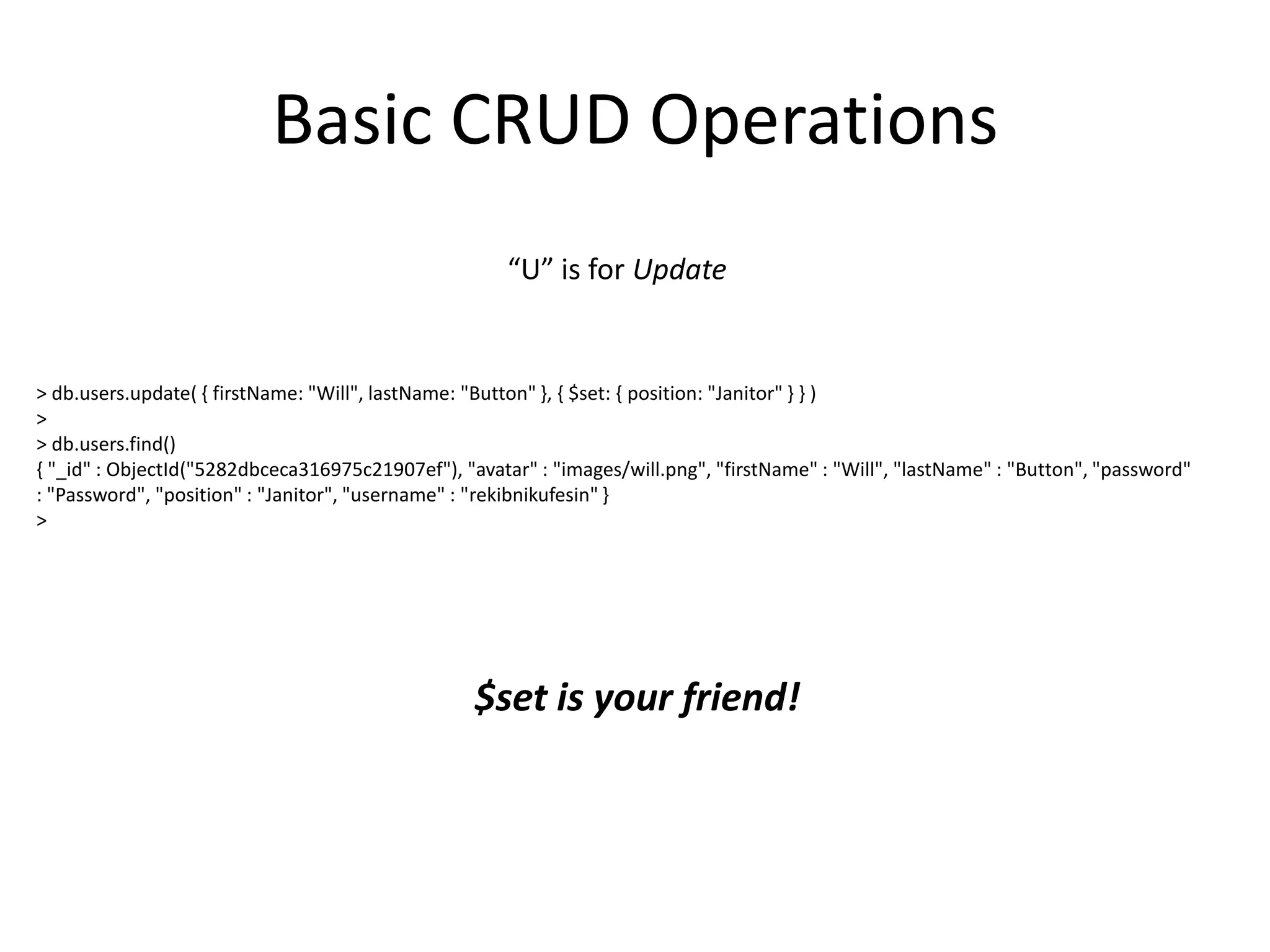 Basic CRUD Operations
“U” is for Update

> db.users.update( { firstName: "Will", lastName: "Button" }, { $set: { position: "Janitor" } } )
>
> db.users.find()
{ "_id" : ObjectId("5282dbceca316975c21907ef"), "avatar" : "images/will.png", "firstName" : "Will", "lastName" : "Button", "password"
: "Password", "position" : "Janitor", "username" : "rekibnikufesin" }
>

$set is your friend!

 