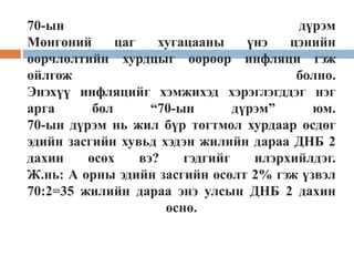 70-ын дүрэм
Мөнгөний цаг хугацааны үнэ цэнийн
өөрчлөлтийн хурдцыг өөрөөр инфляци гэж
ойлгож болно.
Энэхүү инфляцийг хэмжихэд хэрэглэгддэг нэг
арга бол “70-ын дүрэм” юм.
70-ын дүрэм нь жил бүр тогтмол хурдаар өсдөг
эдийн засгийн хувьд хэдэн жилийн дараа ДНБ 2
дахин өсөх вэ? гэдгийг илэрхийлдэг.
Ж.нь: А орны эдийн засгийн өсөлт 2% гэж үзвэл
70:2=35 жилийн дараа энэ улсын ДНБ 2 дахин
өснө.
 