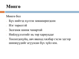 Мөнгө
Мөнгө бол
- Бүх нийтэд хүлээн зөвшөөрөгдсөн
- Нэг төрөлтэй
- Залгамж шинж чанартай
- Нийлүүлэлтийг нь төр хариуцдаг
- Тоологдохуйц, авч явахад хялбар гэсэн эдгээр
шинжүүдийг агуулсан бүх зүйл юм.
 