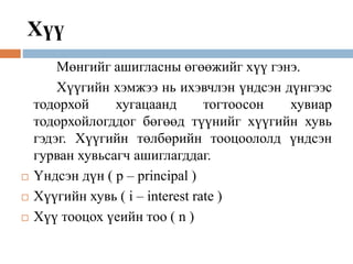 Хүү
Мөнгийг ашигласны өгөөжийг хүү гэнэ.
Хүүгийн хэмжээ нь ихэвчлэн үндсэн дүнгээс
тодорхой хугацаанд тогтоосон хувиар
тодорхойлогддог бөгөөд түүнийг хүүгийн хувь
гэдэг. Хүүгийн төлбөрийн тооцоололд үндсэн
гурван хувьсагч ашиглагддаг.
 Үндсэн дүн ( p – principal )
 Хүүгийн хувь ( i – interest rate )
 Хүү тооцох үеийн тоо ( n )
 