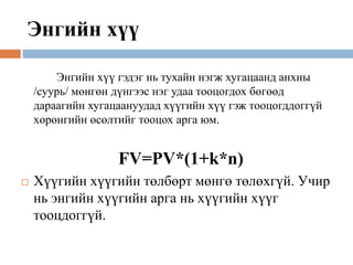Энгийн хүү
Энгийн хүү гэдэг нь тухайн нэгж хугацаанд анхны
/суурь/ мөнгөн дүнгээс нэг удаа тооцогдох бөгөөд
дараагийн хугацаануудад хүүгийн хүү гэж тооцогддоггүй
хөрөнгийн өсөлтийг тооцох арга юм.
FV=PV*(1+k*n)
 Хүүгийн хүүгийн төлбөрт мөнгө төлөхгүй. Учир
нь энгийн хүүгийн арга нь хүүгийн хүүг
тооцдоггүй.
 