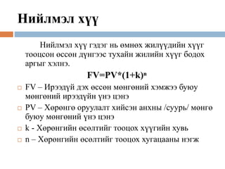 Нийлмэл хүү
Нийлмэл хүү гэдэг нь өмнөх жилүүдийн хүүг
тооцсон өссөн дүнгээс тухайн жилийн хүүг бодох
аргыг хэлнэ.
FV=PV*(1+k)ⁿ
 FV – Ирээдүй дэх өссөн мөнгөний хэмжээ буюу
мөнгөний ирээдүйн үнэ цэнэ
 PV – Хөрөнгө оруулалт хийсэн анхны /суурь/ мөнгө
буюу мөнгөний үнэ цэнэ
 k - Хөрөнгийн өсөлтийг тооцох хүүгийн хувь
 n – Хөрөнгийн өсөлтийг тооцох хугацааны нэгж
 