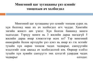 Мөнгөний цаг хугацааны үнэ цэнийг тооцож сурах нь
хүн болгонд маш их ач холбогдол өгч чаддаг. Хамгийн
энгийн жишээ авч үзвэл: Хүн болгон банкинд мөнгө
хадгалдаг. Тэрхүү мөнгө нь 3 жилийн дараа магадгүй 5
жилийн дараа ямар хэмжээгээр өсөх вэ? Тэр мөнгөний
өнөөдрийн болон ирээдүйн үнэ цэнэ нь ямар вэ гэх мэтийг
тухайн хүн өөрөө тооцож чадах чадварыг, санхүүгийн
мэдлэгийг олж авахад ач холбогдолтой юм. Өөрөөр хэлбэл
тухайн хүн хувийн санхүүгээ эмх цэгцтэй удирдаж чадах
чадварыг олгодог.
Мөнгөний цаг хугацааны үнэ цэнийг
тооцохын ач холбогдол
 