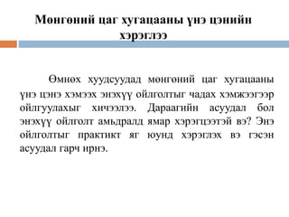 Өмнөх хуудсуудад мөнгөний цаг хугацааны
үнэ цэнэ хэмээх энэхүү ойлголтыг чадах хэмжээгээр
ойлгуулахыг хичээлээ. Дараагийн асуудал бол
энэхүү ойлголт амьдралд ямар хэрэгцээтэй вэ? Энэ
ойлголтыг практикт яг юунд хэрэглэх вэ гэсэн
асуудал гарч ирнэ.
Мөнгөний цаг хугацааны үнэ цэнийн
хэрэглээ
 