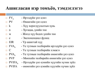 Ашигласан нэр томъёо, тэмдэглэгээ
 FVn - Ирээдүйн үнэ цэнэ
 PV - Өнөөгийн үнэ цэнэ
 k - Хүү хорогдуулалтын хувь
 n - Хугацаа, үеийн тоо
 м - Жилд хүү бодох үеийн тоо
 e - Экспоненциал функц
 EIR - Үр ашигтай хүү
 FVAn - Үе тутмын төлбөрийн ирээдүйн үнэ цэнэ
 C - Үе тутмын төлбөрийн хэмжээ
 PVAn - Үе тутмын төлбөрийн өнөөгийн үнэ цэнэ
 PVP - Мөнхийн төлбөрийн өнөөгийн үнэ цэнэ
 PVIFAn - Ирээдүйн үнэ цэнийн хүүгийн хүчин зүйл
 PVIFA - өнөөгийн үнэ цэнийн хүүгийн хүчин зүйл
 