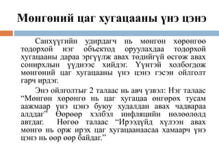 Мөнгөний цаг хугацааны үнэ цэнэ
Санхүүгийн удирдагч нь мөнгөн хөрөнгөө
тодорхой нэг объектод оруулахдаа тодорхой
хугацааны дараа эргүүлж авах төдийгүй өсгөж авах
сонирхлын үүднээс хийдэг. Үүнтэй холбогдож
мөнгөний цаг хугацааны үнэ цэнэ гэсэн ойлголт
гарч ирдэг.
Энэ ойлголтыг 2 талаас нь авч үзвэл: Нэг талаас
“Мөнгөн хөрөнгө нь цаг хугацаа өнгөрөх тусам
аажмаар үнэ цэнэ буюу худалдан авах чадвараа
алддаг” Өөрөөр хэлбэл инфляцийн нөлөөлөлд
автдаг. Нөгөө талаас “Ирээдүйд хүлээн авах
мөнгө нь орж ирэх цаг хугацаанаасаа хамаарч үнэ
цэнэ нь өөр өөр байдаг.”
 