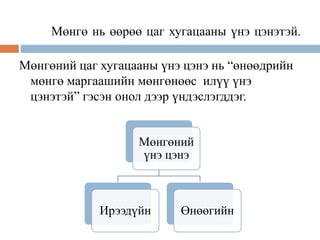 Мөнгө нь өөрөө цаг хугацааны үнэ цэнэтэй.
Мөнгөний цаг хугацааны үнэ цэнэ нь “өнөөдрийн
мөнгө маргаашийн мөнгөнөөс илүү үнэ
цэнэтэй” гэсэн онол дээр үндэслэгддэг.
Мөнгөний
үнэ цэнэ
Ирээдүйн Өнөөгийн
 