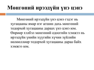 Мөнгөний ирээдүйн үнэ цэнэ
Мөнгөний ирээдүйн үнэ цэнэ гэдэг нь
хугацааны ямар нэг агшин дахь мөнгөний
тодорхой хугацааны дараах үнэ цэнэ юм.
Өөрөөр хэлбэл мөнгөний одоогийн хэмжээ нь
ирээдүйн үнийн хүүгийн хүчин зүйлийн
нөлөөллөөр тодорхой хугацааны дараа байх
хэмжээ юм.
 
