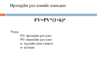 Ирээдүйн үнэ цэнийг олохдоо:
FV=PV*(1+k)n
Үүнд:
FV- ирээдүйн үнэ цэнэ
PV- өнөөгийн үнэ цэнэ
к- хүүгийн хувь хэмжээ
n- хугацаа
 