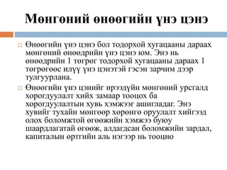 Мөнгөний өнөөгийн үнэ цэнэ
 Өнөөгийн үнэ цэнэ бол тодорхой хугацааны дараах
мөнгөний өнөөдрийн үнэ цэнэ юм. Энэ нь
өнөөдрийн 1 төгрөг тодорхой хугацааны дараах 1
төгрөгөөс илүү үнэ цэнэтэй гэсэн зарчим дээр
тулгуурлана.
 Өнөөгийн үнэ цэнийг ирээдүйн мөнгөний урсгалд
хорогдуулалт хийх замаар тооцох ба
хорогдуулалтын хувь хэмжээг ашигладаг. Энэ
хувийг тухайн мөнгөөр хөрөнгө оруулалт хийгээд
олох боломжтой өгөөжийн хэмжээ буюу
шаардлагатай өгөөж, алдагдсан боломжийн зардал,
капиталын өртгийн аль нэгээр нь тооцно
 