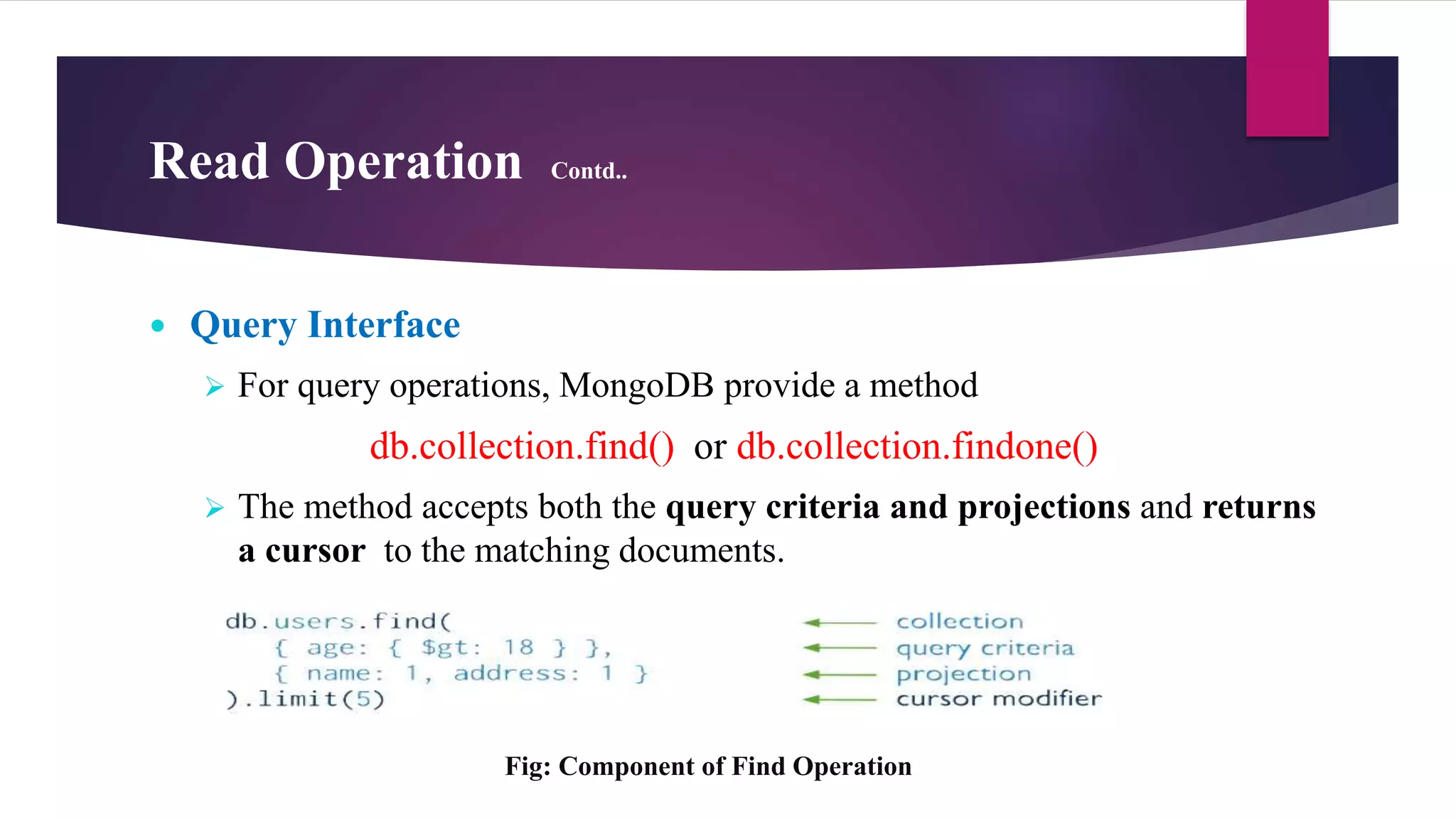 Read Operation Contd..
 Query Interface
 For query operations, MongoDB provide a method
db.collection.find() or db.collection.findone()
 The method accepts both the query criteria and projections and returns
a cursor to the matching documents.
Fig: Component of Find Operation
 