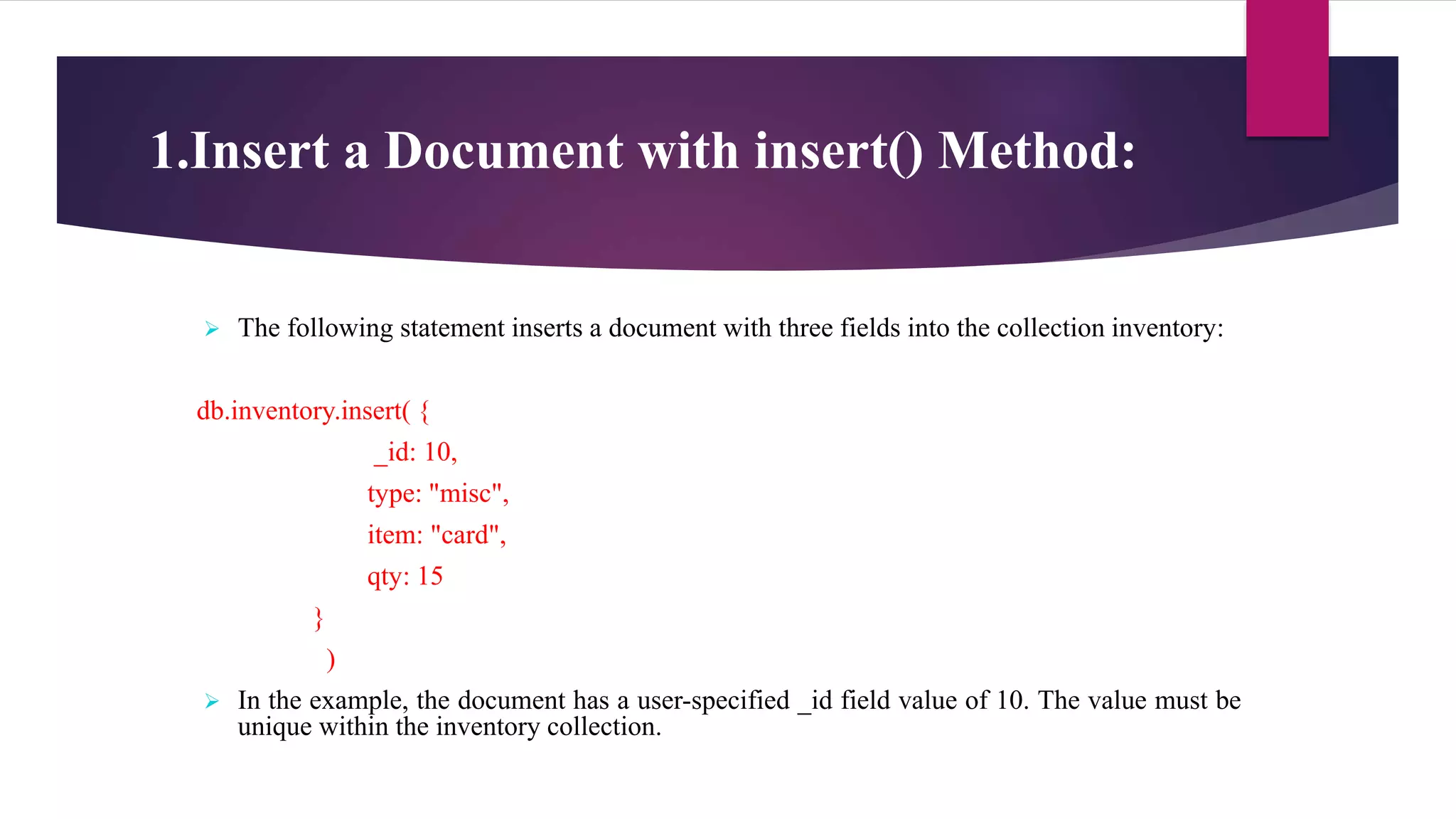 1.Insert a Document with insert() Method:
 The following statement inserts a document with three fields into the collection inventory:
db.inventory.insert( {
_id: 10,
type: "misc",
item: "card",
qty: 15
}
)
 In the example, the document has a user-specified _id field value of 10. The value must be
unique within the inventory collection.
 