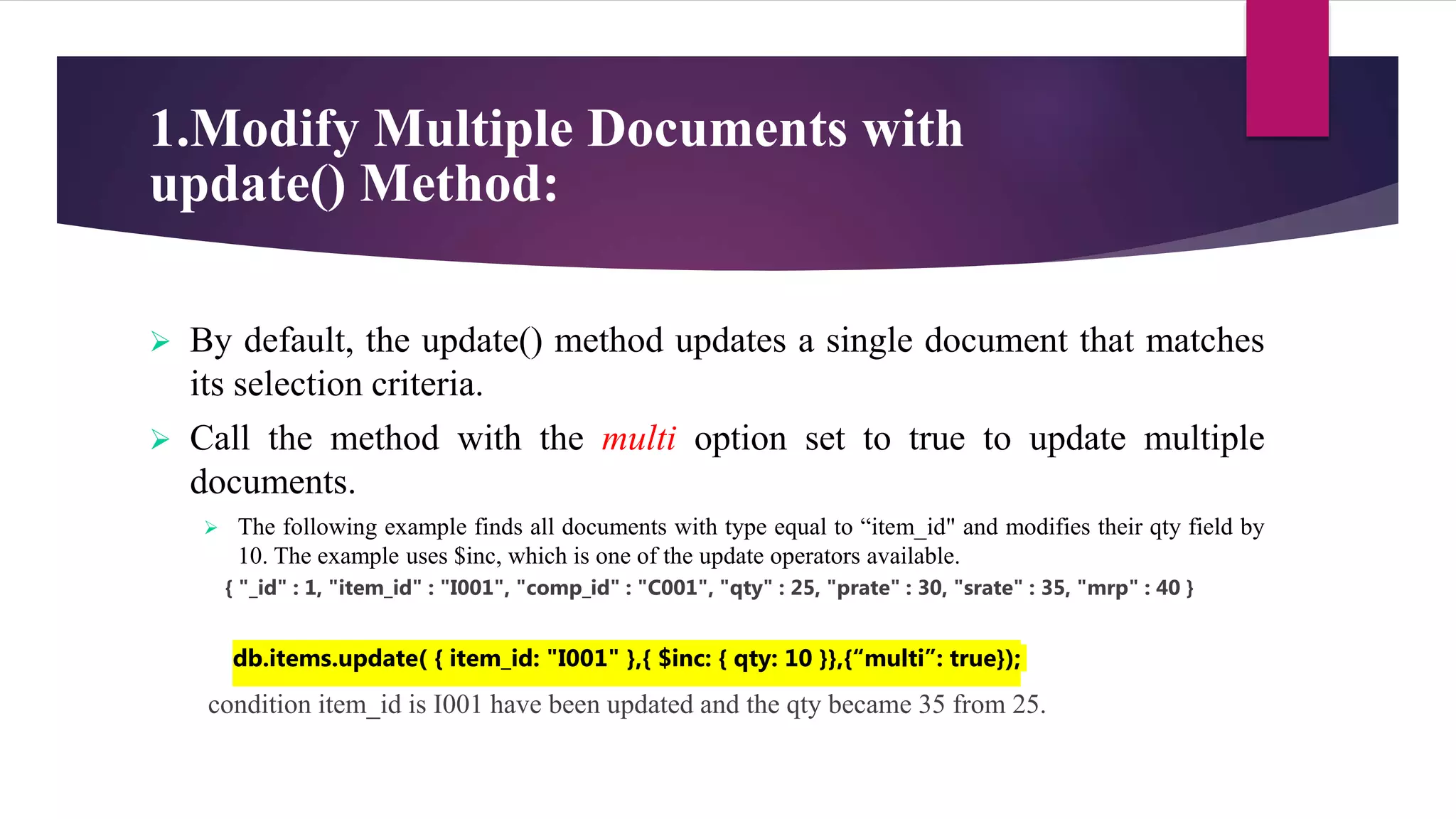 1.Modify Multiple Documents with
update() Method:
 By default, the update() method updates a single document that matches
its selection criteria.
 Call the method with the multi option set to true to update multiple
documents.
 The following example finds all documents with type equal to “item_id" and modifies their qty field by
10. The example uses $inc, which is one of the update operators available.
{ "_id" : 1, "item_id" : "I001", "comp_id" : "C001", "qty" : 25, "prate" : 30, "srate" : 35, "mrp" : 40 }
db.items.update( { item_id: "I001" },{ $inc: { qty: 10 }},{“multi”: true});
condition item_id is I001 have been updated and the qty became 35 from 25.
 